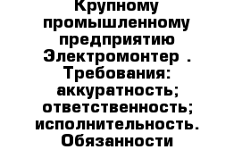 Крупному промышленному предприятию Электромонтер . Требования:-аккуратность;-ответственность;-исполнительность. Обязанности